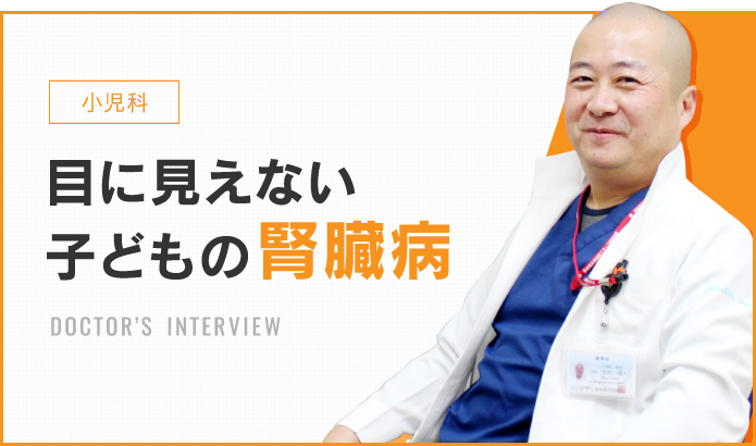 小児科 目に見えない子供の腎臓病 DOCTOR’S INTERVIEW